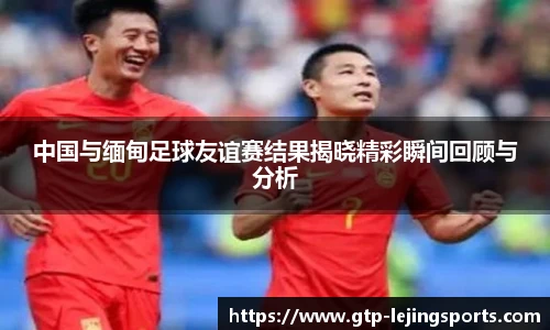 中国与缅甸足球友谊赛结果揭晓精彩瞬间回顾与分析